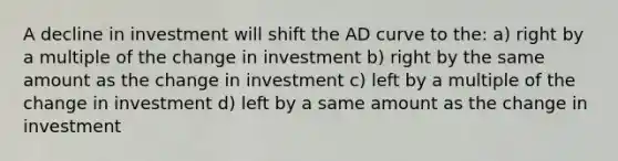 A decline in investment will shift the AD curve to the: a) right by a multiple of the change in investment b) right by the same amount as the change in investment c) left by a multiple of the change in investment d) left by a same amount as the change in investment