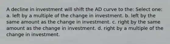 A decline in investment will shift the AD curve to the: Select one: a. left by a multiple of the change in investment. b. left by the same amount as the change in investment. c. right by the same amount as the change in investment. d. right by a multiple of the change in investment.