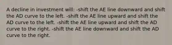 A decline in investment will: -shift the AE line downward and shift the AD curve to the left. -shift the AE line upward and shift the AD curve to the left. -shift the AE line upward and shift the AD curve to the right. -shift the AE line downward and shift the AD curve to the right.