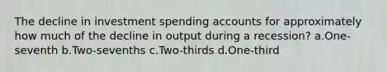 The decline in investment spending accounts for approximately how much of the decline in output during a recession? a.One-seventh b.Two-sevenths c.Two-thirds d.One-third