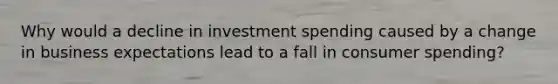 Why would a decline in investment spending caused by a change in business expectations lead to a fall in consumer spending?