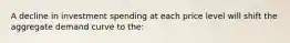 A decline in investment spending at each price level will shift the aggregate demand curve to the: