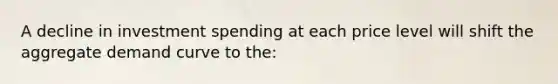 A decline in investment spending at each price level will shift the aggregate demand curve to the: