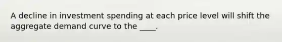 A decline in investment spending at each price level will shift the aggregate demand curve to the ____.