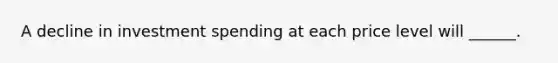 A decline in investment spending at each price level will ______.