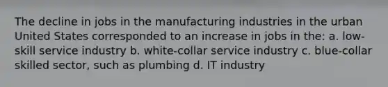 The decline in jobs in the manufacturing industries in the urban United States corresponded to an increase in jobs in the: a. low-skill service industry b. white-collar service industry c. blue-collar skilled sector, such as plumbing d. IT industry