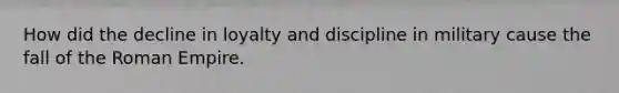 How did the decline in loyalty and discipline in military cause the fall of the Roman Empire.