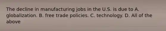 The decline in manufacturing jobs in the U.S. is due to A. globalization. B. free trade policies. C. technology. D. All of the above