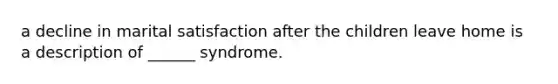 a decline in marital satisfaction after the children leave home is a description of ______ syndrome.