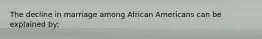 The decline in marriage among African Americans can be explained by: