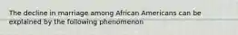 The decline in marriage among African Americans can be explained by the following phenomenon