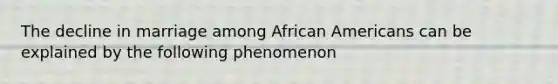 The decline in marriage among <a href='https://www.questionai.com/knowledge/kktT1tbvGH-african-americans' class='anchor-knowledge'>african americans</a> can be explained by the following phenomenon