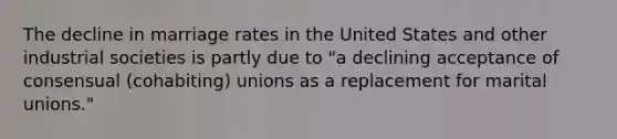 The decline in marriage rates in the United States and other industrial societies is partly due to "a declining acceptance of consensual (cohabiting) unions as a replacement for marital unions."