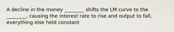 A decline in the money ________ shifts the LM curve to the ________, causing the interest rate to rise and output to fall, everything else held constant