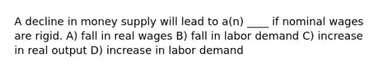 A decline in money supply will lead to a(n) ____ if nominal wages are rigid. A) fall in real wages B) fall in labor demand C) increase in real output D) increase in labor demand