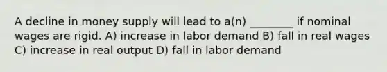 A decline in money supply will lead to a(n) ________ if nominal wages are rigid. A) increase in labor demand B) fall in real wages C) increase in real output D) fall in labor demand