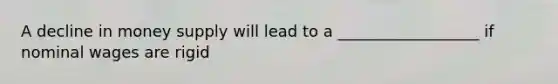 A decline in money supply will lead to a __________________ if nominal wages are rigid