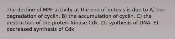 The decline of MPF activity at the end of mitosis is due to A) the degradation of cyclin. B) the accumulation of cyclin. C) the destruction of the protein kinase Cdk. D) synthesis of DNA. E) decreased synthesis of Cdk