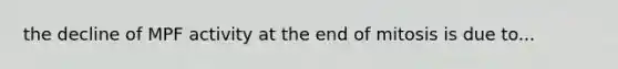 the decline of MPF activity at the end of mitosis is due to...