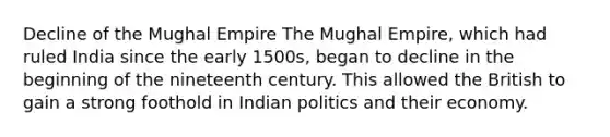 Decline of the Mughal Empire The Mughal Empire, which had ruled India since the early 1500s, began to decline in the beginning of the nineteenth century. This allowed the British to gain a strong foothold in Indian politics and their economy.