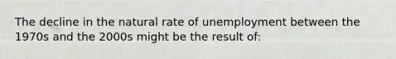 The decline in the natural rate of unemployment between the 1970s and the 2000s might be the result of: