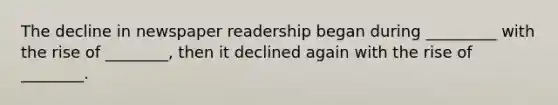 The decline in newspaper readership began during _________ with the rise of ________, then it declined again with the rise of ________.