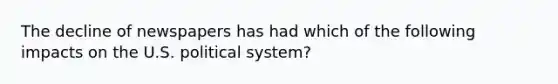 The decline of newspapers has had which of the following impacts on the U.S. political system?
