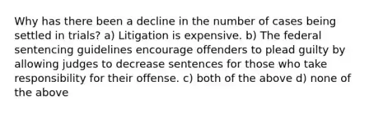 Why has there been a decline in the number of cases being settled in trials? a) Litigation is expensive. b) The federal sentencing guidelines encourage offenders to plead guilty by allowing judges to decrease sentences for those who take responsibility for their offense. c) both of the above d) none of the above