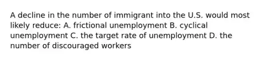 A decline in the number of immigrant into the U.S. would most likely reduce: A. frictional unemployment B. cyclical unemployment C. the target rate of unemployment D. the number of discouraged workers