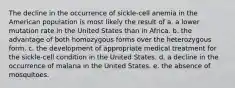 The decline in the occurrence of sickle-cell anemia in the American population is most likely the result of a. a lower mutation rate in the United States than in Africa. b. the advantage of both homozygous forms over the heterozygous form. c. the development of appropriate medical treatment for the sickle-cell condition in the United States. d. a decline in the occurrence of malaria in the United States. e. the absence of mosquitoes.