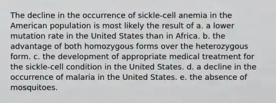 The decline in the occurrence of sickle-cell anemia in the American population is most likely the result of a. a lower mutation rate in the United States than in Africa. b. the advantage of both homozygous forms over the heterozygous form. c. the development of appropriate medical treatment for the sickle-cell condition in the United States. d. a decline in the occurrence of malaria in the United States. e. the absence of mosquitoes.