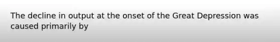 The decline in output at the onset of the Great Depression was caused primarily by