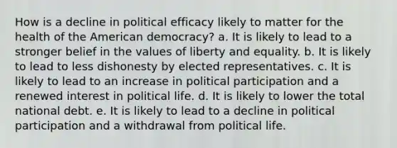 How is a decline in political efficacy likely to matter for the health of the American democracy? a. It is likely to lead to a stronger belief in the values of liberty and equality. b. It is likely to lead to less dishonesty by elected representatives. c. It is likely to lead to an increase in political participation and a renewed interest in political life. d. It is likely to lower the total national debt. e. It is likely to lead to a decline in political participation and a withdrawal from political life.