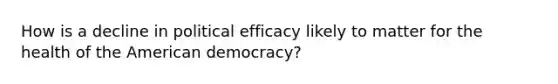 How is a decline in political efficacy likely to matter for the health of the American democracy?