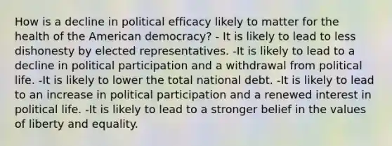 How is a decline in political efficacy likely to matter for the health of the American democracy? - It is likely to lead to less dishonesty by elected representatives. -It is likely to lead to a decline in political participation and a withdrawal from political life. -It is likely to lower the total national debt. -It is likely to lead to an increase in political participation and a renewed interest in political life. -It is likely to lead to a stronger belief in the values of liberty and equality.