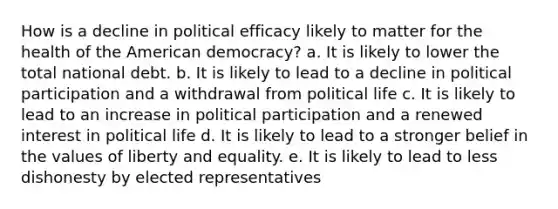 How is a decline in political efficacy likely to matter for the health of the American democracy? a. It is likely to lower the total national debt. b. It is likely to lead to a decline in political participation and a withdrawal from political life c. It is likely to lead to an increase in political participation and a renewed interest in political life d. It is likely to lead to a stronger belief in the values of liberty and equality. e. It is likely to lead to less dishonesty by elected representatives