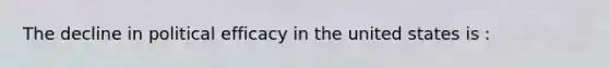 The decline in political efficacy in the united states is :