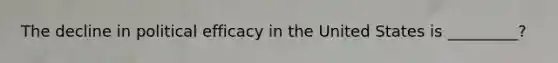The decline in political efficacy in the United States is _________?