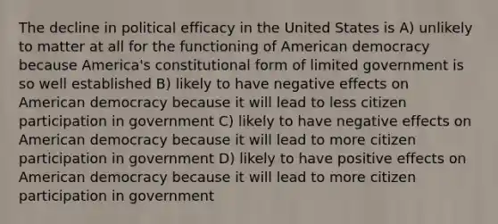 The decline in political efficacy in the United States is A) unlikely to matter at all for the functioning of American democracy because America's constitutional form of limited government is so well established B) likely to have negative effects on American democracy because it will lead to less citizen participation in government C) likely to have negative effects on American democracy because it will lead to more citizen participation in government D) likely to have positive effects on American democracy because it will lead to more citizen participation in government