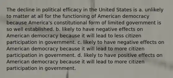 The decline in political efficacy in the United States is a. unlikely to matter at all for the functioning of American democracy because America's constitutional form of limited government is so well established. b. likely to have negative effects on American democracy because it will lead to less <a href='https://www.questionai.com/knowledge/kSFCrsfXYO-citizen-participation' class='anchor-knowledge'>citizen participation</a> in government. c. likely to have negative effects on American democracy because it will lead to more citizen participation in government. d. likely to have positive effects on American democracy because it will lead to more citizen participation in government.