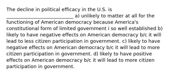 The decline in political efficacy in the U.S. is ____________________________ a) unlikely to matter at all for the functioning of American democracy because America's constitutional form of limited government i so well established b) likely to have negative effects on American democracy b/c it will lead to less <a href='https://www.questionai.com/knowledge/kSFCrsfXYO-citizen-participation' class='anchor-knowledge'>citizen participation</a> in government. c) likely to have negative effects on American democracy b/c it will lead to more citizen participation in government. d) likely to have positive effects on American democracy b/c it will lead to more citizen participation in government.