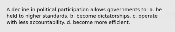 A decline in political participation allows governments to: a. be held to higher standards. b. become dictatorships. c. operate with less accountability. d. become more efficient.