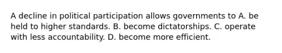 A decline in political participation allows governments to A. be held to higher standards. B. become dictatorships. C. operate with less accountability. D. become more efficient.