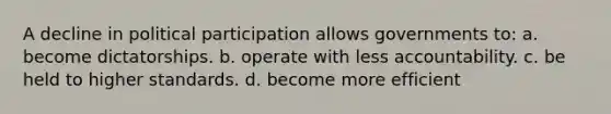 A decline in political participation allows governments to: a. become dictatorships. b. operate with less accountability. c. be held to higher standards. d. become more efficient