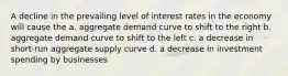 A decline in the prevailing level of interest rates in the economy will cause the a. aggregate demand curve to shift to the right b. aggregate demand curve to shift to the left c. a decrease in short-run aggregate supply curve d. a decrease in investment spending by businesses