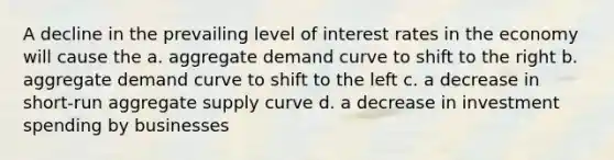 A decline in the prevailing level of interest rates in the economy will cause the a. aggregate demand curve to shift to the right b. aggregate demand curve to shift to the left c. a decrease in short-run aggregate supply curve d. a decrease in investment spending by businesses