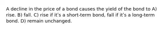 A decline in the price of a bond causes the yield of the bond to A) rise. B) fall. C) rise if itʹs a short-term bond, fall if itʹs a long-term bond. D) remain unchanged.