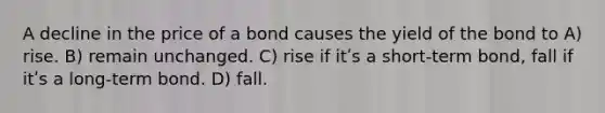 A decline in the price of a bond causes the yield of the bond to A) rise. B) remain unchanged. C) rise if itʹs a short-term bond, fall if itʹs a long-term bond. D) fall.