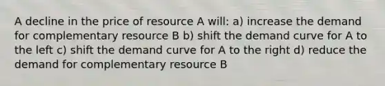 A decline in the price of resource A will: a) increase the demand for complementary resource B b) shift the demand curve for A to the left c) shift the demand curve for A to the right d) reduce the demand for complementary resource B