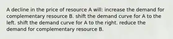 A decline in the price of resource A will: increase the demand for complementary resource B. shift the <a href='https://www.questionai.com/knowledge/ka2tUMvON2-demand-curve' class='anchor-knowledge'>demand curve</a> for A to the left. shift the demand curve for A to the right. reduce the demand for complementary resource B.